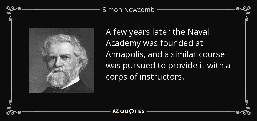 A few years later the Naval Academy was founded at Annapolis, and a similar course was pursued to provide it with a corps of instructors. - Simon Newcomb