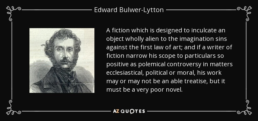 A fiction which is designed to inculcate an object wholly alien to the imagination sins against the first law of art; and if a writer of fiction narrow his scope to particulars so positive as polemical controversy in matters ecclesiastical, political or moral, his work may or may not be an able treatise, but it must be a very poor novel. - Edward Bulwer-Lytton, 1st Baron Lytton