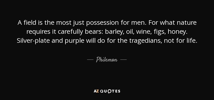 A field is the most just possession for men. For what nature requires it carefully bears: barley, oil, wine, figs, honey. Silver-plate and purple will do for the tragedians, not for life. - Philemon