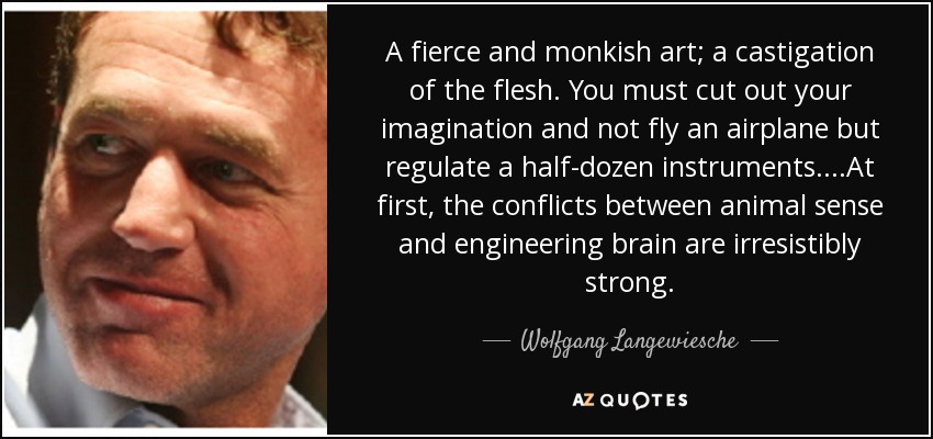 A fierce and monkish art; a castigation of the flesh. You must cut out your imagination and not fly an airplane but regulate a half-dozen instruments . . . .At first, the conflicts between animal sense and engineering brain are irresistibly strong. - Wolfgang Langewiesche