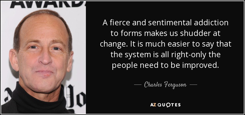 A fierce and sentimental addiction to forms makes us shudder at change. It is much easier to say that the system is all right-only the people need to be improved. - Charles Ferguson