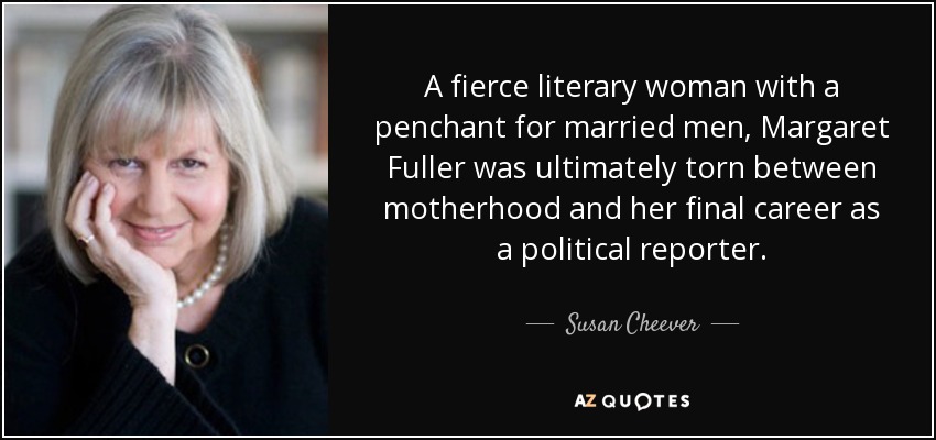 A fierce literary woman with a penchant for married men, Margaret Fuller was ultimately torn between motherhood and her final career as a political reporter. - Susan Cheever
