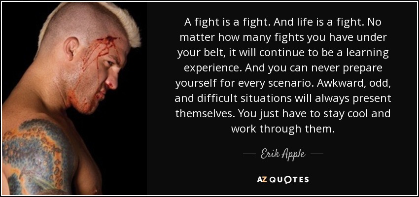 A fight is a fight. And life is a fight. No matter how many fights you have under your belt, it will continue to be a learning experience. And you can never prepare yourself for every scenario. Awkward, odd, and difficult situations will always present themselves. You just have to stay cool and work through them. - Erik Apple