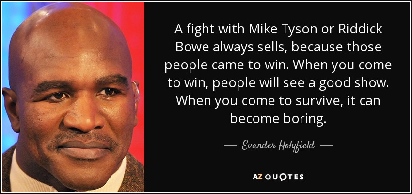 A fight with Mike Tyson or Riddick Bowe always sells, because those people came to win. When you come to win, people will see a good show. When you come to survive, it can become boring. - Evander Holyfield