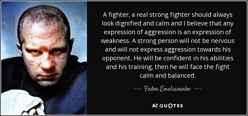 A fighter, a real strong fighter should always look dignified and calm and I believe that any expression of aggression is an expression of weakness. A strong person will not be nervous and will not express aggression towards his opponent. He will be confident in his abilities and his training, then he will face the fight calm and balanced. - Fedor Emelianenko