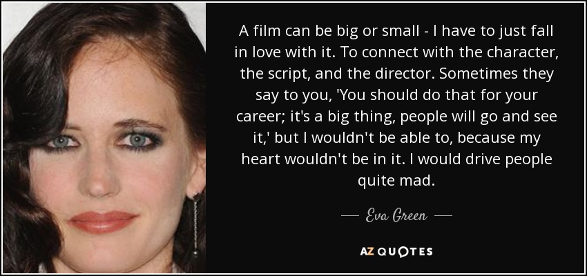 A film can be big or small - I have to just fall in love with it. To connect with the character, the script, and the director. Sometimes they say to you, 'You should do that for your career; it's a big thing, people will go and see it,' but I wouldn't be able to, because my heart wouldn't be in it. I would drive people quite mad. - Eva Green