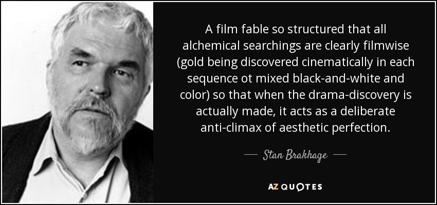 A film fable so structured that all alchemical searchings are clearly filmwise (gold being discovered cinematically in each sequence ot mixed black-and-white and color) so that when the drama-discovery is actually made, it acts as a deliberate anti-climax of aesthetic perfection. - Stan Brakhage