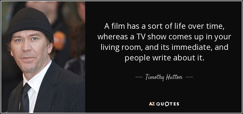 A film has a sort of life over time, whereas a TV show comes up in your living room, and its immediate, and people write about it. - Timothy Hutton