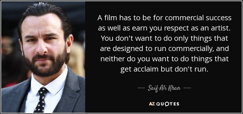 A film has to be for commercial success as well as earn you respect as an artist. You don't want to do only things that are designed to run commercially, and neither do you want to do things that get acclaim but don't run. - Saif Ali Khan