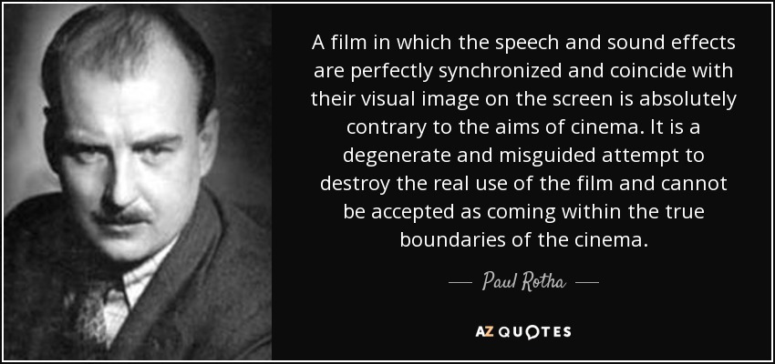 A film in which the speech and sound effects are perfectly synchronized and coincide with their visual image on the screen is absolutely contrary to the aims of cinema. It is a degenerate and misguided attempt to destroy the real use of the film and cannot be accepted as coming within the true boundaries of the cinema. - Paul Rotha
