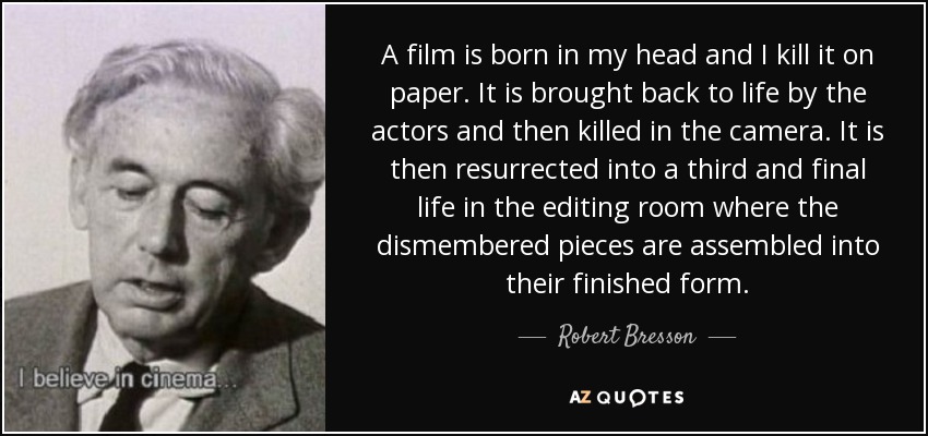 A film is born in my head and I kill it on paper. It is brought back to life by the actors and then killed in the camera. It is then resurrected into a third and final life in the editing room where the dismembered pieces are assembled into their finished form. - Robert Bresson