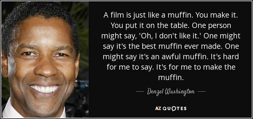 A film is just like a muffin. You make it. You put it on the table. One person might say, 'Oh, I don't like it.' One might say it's the best muffin ever made. One might say it's an awful muffin. It's hard for me to say. It's for me to make the muffin. - Denzel Washington