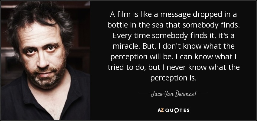 A film is like a message dropped in a bottle in the sea that somebody finds. Every time somebody finds it, it's a miracle. But, I don't know what the perception will be. I can know what I tried to do, but I never know what the perception is. - Jaco Van Dormael
