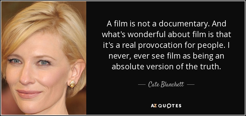 A film is not a documentary. And what's wonderful about film is that it's a real provocation for people. I never, ever see film as being an absolute version of the truth. - Cate Blanchett