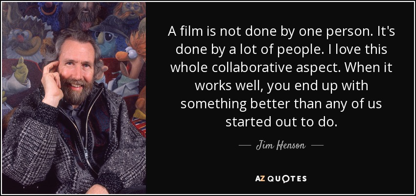A film is not done by one person. It's done by a lot of people. I love this whole collaborative aspect. When it works well, you end up with something better than any of us started out to do. - Jim Henson