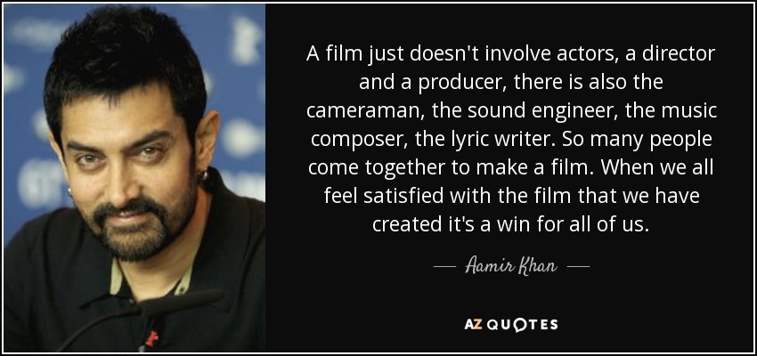 A film just doesn't involve actors, a director and a producer, there is also the cameraman, the sound engineer, the music composer, the lyric writer. So many people come together to make a film. When we all feel satisfied with the film that we have created it's a win for all of us. - Aamir Khan