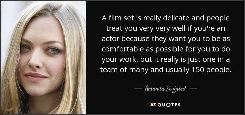 A film set is really delicate and people treat you very very well if you're an actor because they want you to be as comfortable as possible for you to do your work, but it really is just one in a team of many and usually 150 people. - Amanda Seyfried