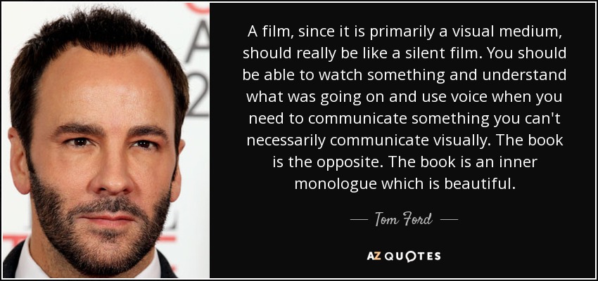 A film, since it is primarily a visual medium, should really be like a silent film. You should be able to watch something and understand what was going on and use voice when you need to communicate something you can't necessarily communicate visually. The book is the opposite. The book is an inner monologue which is beautiful. - Tom Ford