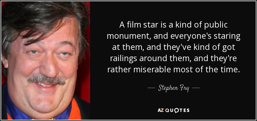 A film star is a kind of public monument, and everyone's staring at them, and they've kind of got railings around them, and they're rather miserable most of the time. - Stephen Fry