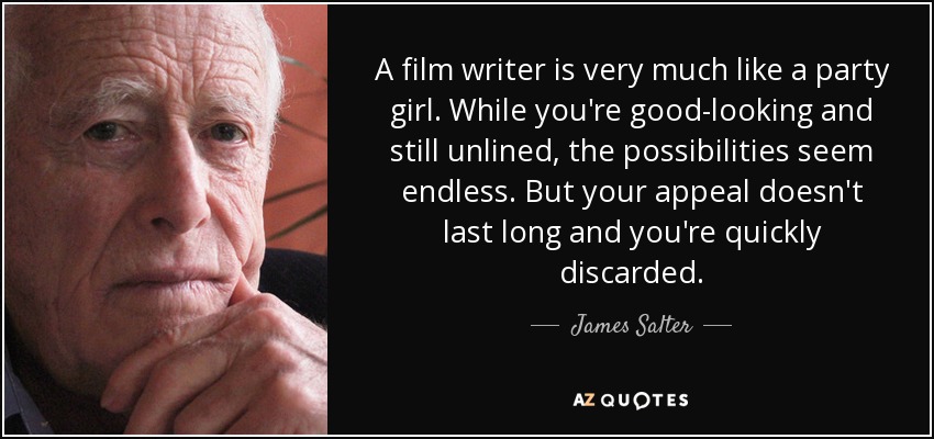 A film writer is very much like a party girl. While you're good-looking and still unlined, the possibilities seem endless. But your appeal doesn't last long and you're quickly discarded. - James Salter