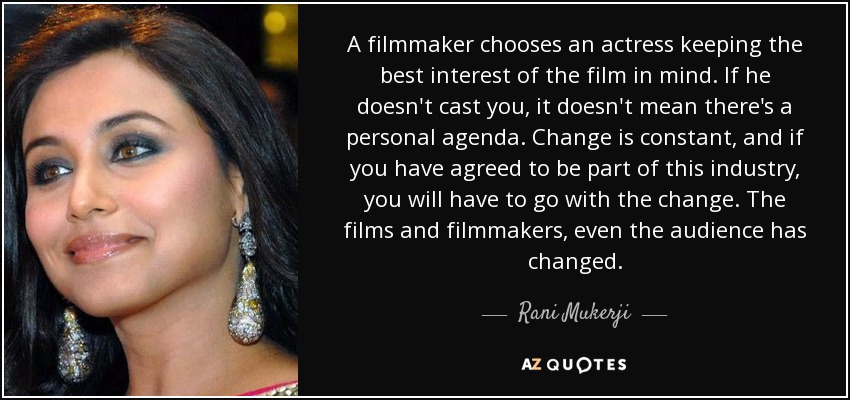 A filmmaker chooses an actress keeping the best interest of the film in mind. If he doesn't cast you, it doesn't mean there's a personal agenda. Change is constant, and if you have agreed to be part of this industry, you will have to go with the change. The films and filmmakers, even the audience has changed. - Rani Mukerji