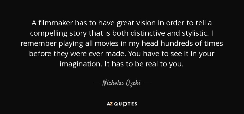 A filmmaker has to have great vision in order to tell a compelling story that is both distinctive and stylistic. I remember playing all movies in my head hundreds of times before they were ever made. You have to see it in your imagination. It has to be real to you. - Nicholas Ozeki