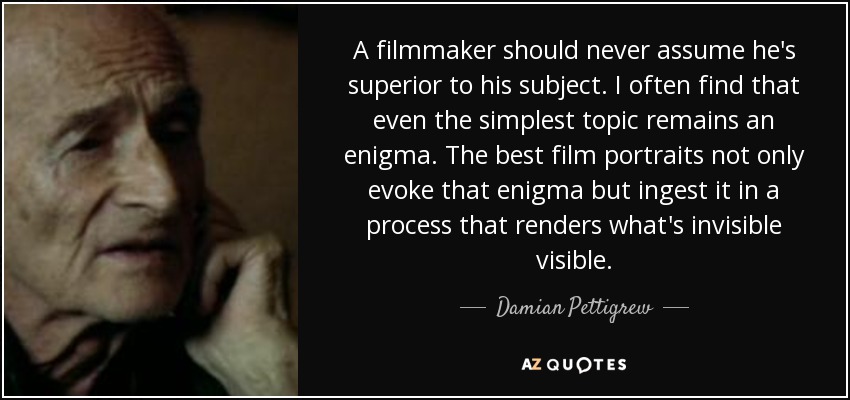 A filmmaker should never assume he's superior to his subject. I often find that even the simplest topic remains an enigma. The best film portraits not only evoke that enigma but ingest it in a process that renders what's invisible visible. - Damian Pettigrew