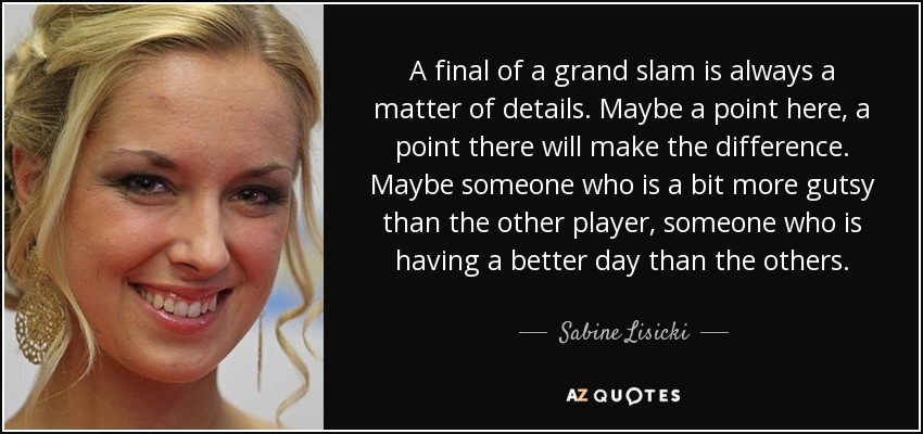 A final of a grand slam is always a matter of details. Maybe a point here, a point there will make the difference. Maybe someone who is a bit more gutsy than the other player, someone who is having a better day than the others. - Sabine Lisicki