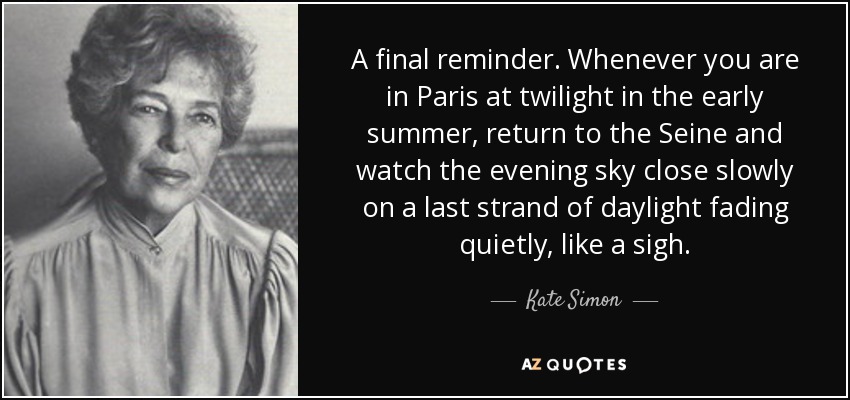 A final reminder. Whenever you are in Paris at twilight in the early summer, return to the Seine and watch the evening sky close slowly on a last strand of daylight fading quietly, like a sigh. - Kate Simon