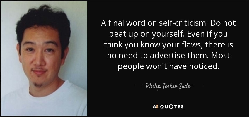 A final word on self-criticism: Do not beat up on yourself. Even if you think you know your flaws, there is no need to advertise them. Most people won't have noticed. - Philip Toshio Sudo