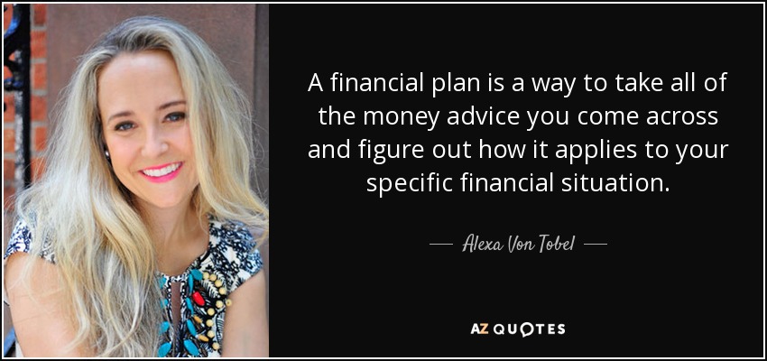 A financial plan is a way to take all of the money advice you come across and figure out how it applies to your specific financial situation. - Alexa Von Tobel