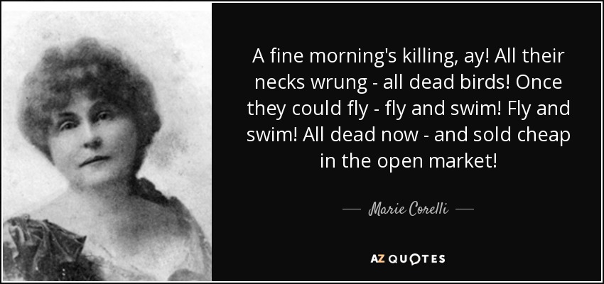 A fine morning's killing, ay! All their necks wrung - all dead birds! Once they could fly - fly and swim! Fly and swim! All dead now - and sold cheap in the open market! - Marie Corelli