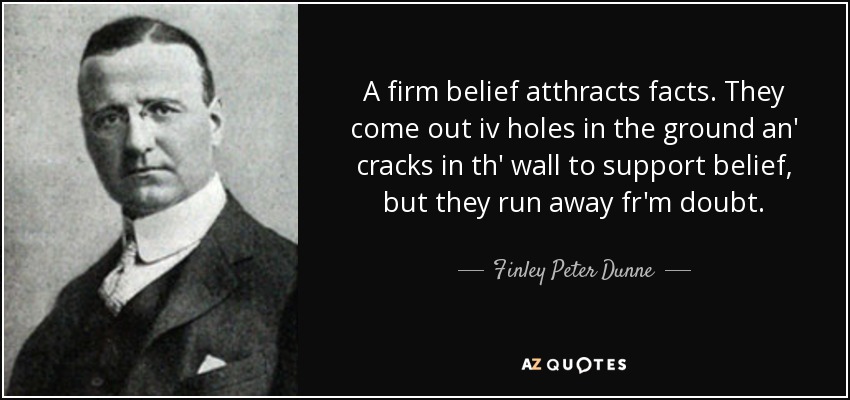 A firm belief atthracts facts. They come out iv holes in the ground an' cracks in th' wall to support belief, but they run away fr'm doubt. - Finley Peter Dunne