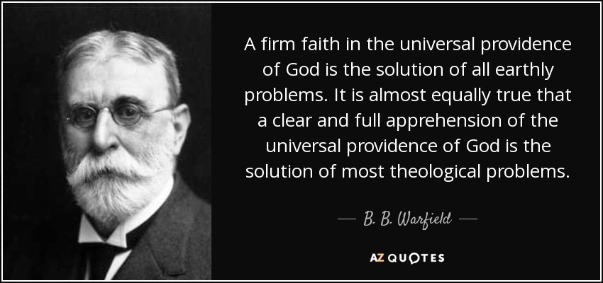 A firm faith in the universal providence of God is the solution of all earthly problems. It is almost equally true that a clear and full apprehension of the universal providence of God is the solution of most theological problems. - B. B. Warfield