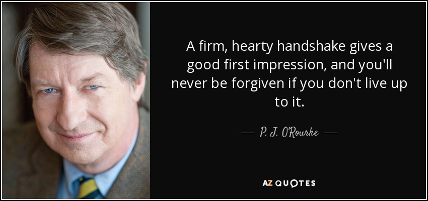 A firm, hearty handshake gives a good first impression, and you'll never be forgiven if you don't live up to it. - P. J. O'Rourke
