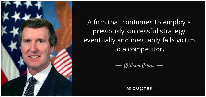 A firm that continues to employ a previously successful strategy eventually and inevitably falls victim to a competitor. - William Cohen