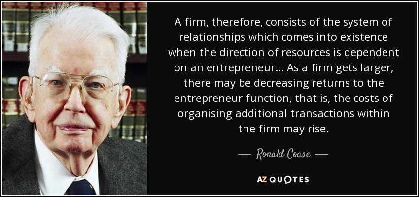 A firm, therefore, consists of the system of relationships which comes into existence when the direction of resources is dependent on an entrepreneur... As a firm gets larger, there may be decreasing returns to the entrepreneur function, that is, the costs of organising additional transactions within the firm may rise. - Ronald Coase