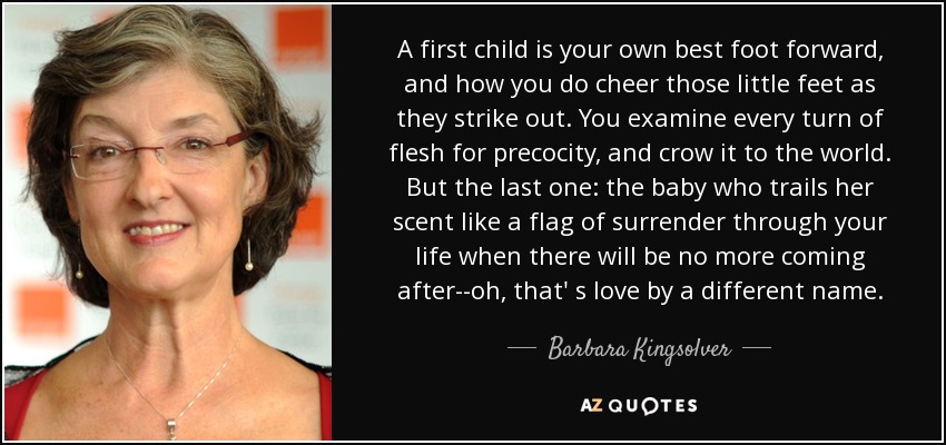 A first child is your own best foot forward, and how you do cheer those little feet as they strike out. You examine every turn of flesh for precocity, and crow it to the world. But the last one: the baby who trails her scent like a flag of surrender through your life when there will be no more coming after--oh, that' s love by a different name. - Barbara Kingsolver