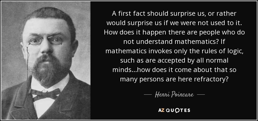 A first fact should surprise us, or rather would surprise us if we were not used to it. How does it happen there are people who do not understand mathematics? If mathematics invokes only the rules of logic, such as are accepted by all normal minds...how does it come about that so many persons are here refractory? - Henri Poincare