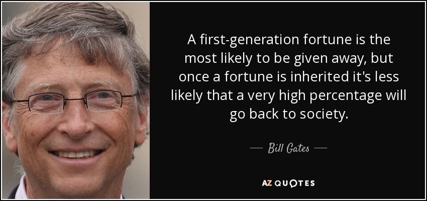 A first-generation fortune is the most likely to be given away, but once a fortune is inherited it's less likely that a very high percentage will go back to society. - Bill Gates