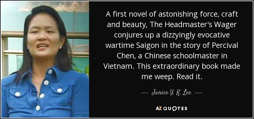 A first novel of astonishing force, craft and beauty, The Headmaster's Wager conjures up a dizzyingly evocative wartime Saigon in the story of Percival Chen, a Chinese schoolmaster in Vietnam. This extraordinary book made me weep. Read it. - Janice Y. K. Lee A first novel of astonishing force, craft and beauty, The Headmaster's Wager conjures up a dizzyingly evocative wartime Saigon in the story of Percival Chen, a Chinese schoolmaster in Vietnam. This extraordinary book made me weep. Read it. - Janice Y. K. Lee