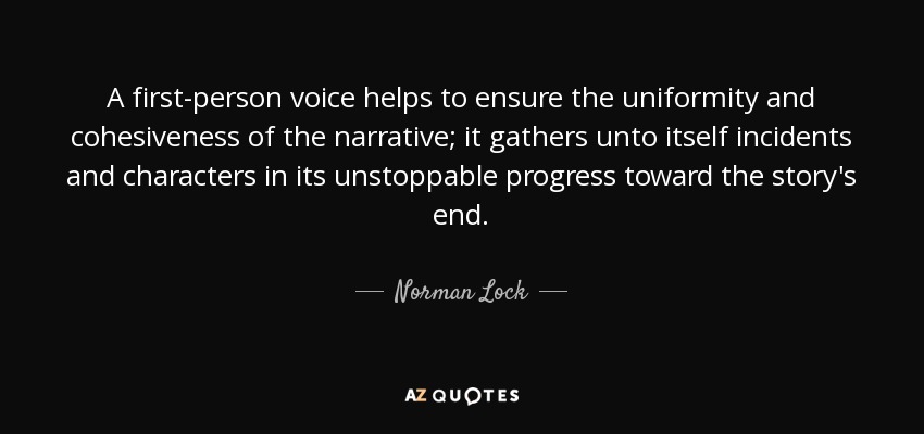 A first-person voice helps to ensure the uniformity and cohesiveness of the narrative; it gathers unto itself incidents and characters in its unstoppable progress toward the story's end. - Norman Lock