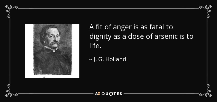 A fit of anger is as fatal to dignity as a dose of arsenic is to life. - J. G. Holland