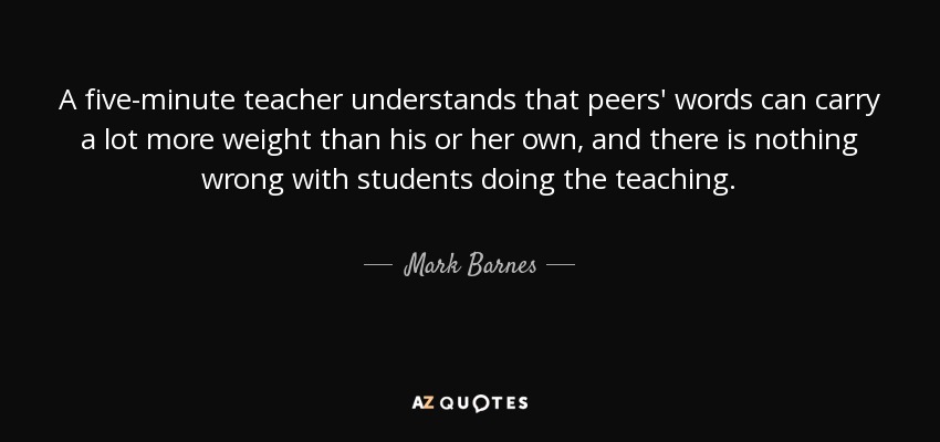 A five-minute teacher understands that peers' words can carry a lot more weight than his or her own, and there is nothing wrong with students doing the teaching. - Mark Barnes