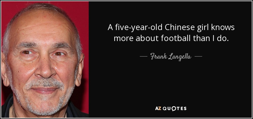 A five-year-old Chinese girl knows more about football than I do. - Frank Langella