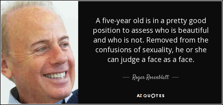 A five-year old is in a pretty good position to assess who is beautiful and who is not. Removed from the confusions of sexuality, he or she can judge a face as a face. - Roger Rosenblatt