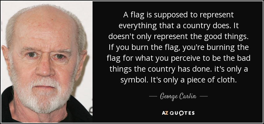 A flag is supposed to represent everything that a country does. It doesn't only represent the good things. If you burn the flag, you're burning the flag for what you perceive to be the bad things the country has done. it's only a symbol. It's only a piece of cloth. - George Carlin