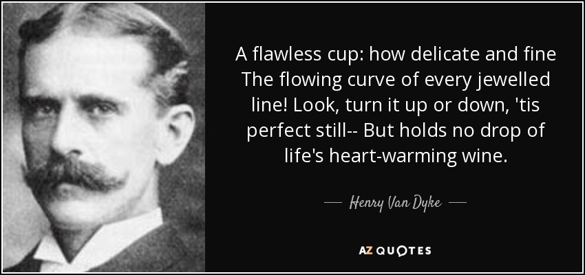 A flawless cup: how delicate and fine The flowing curve of every jewelled line! Look, turn it up or down, 'tis perfect still-- But holds no drop of life's heart-warming wine. - Henry Van Dyke