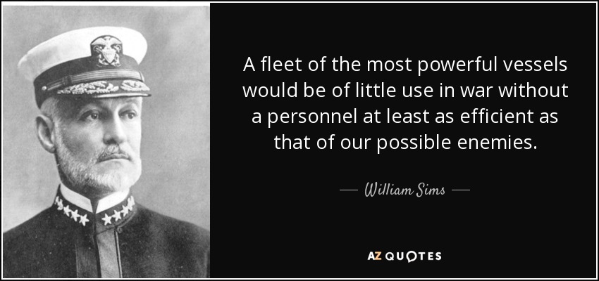 A fleet of the most powerful vessels would be of little use in war without a personnel at least as efficient as that of our possible enemies. - William Sims