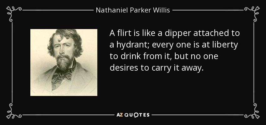 A flirt is like a dipper attached to a hydrant; every one is at liberty to drink from it, but no one desires to carry it away. - Nathaniel Parker Willis